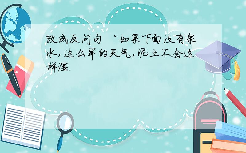 改成反问句 “如果下面没有泉水,这么旱的天气,泥土不会这样湿.