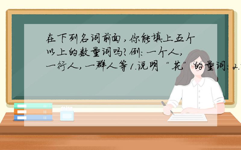 在下列名词前面,你能填上五个以上的数量词吗?例：一个人,一行人,一群人等1.说明“花”的量词：2.说明“画”的量词：3.说明“纸”的量词：