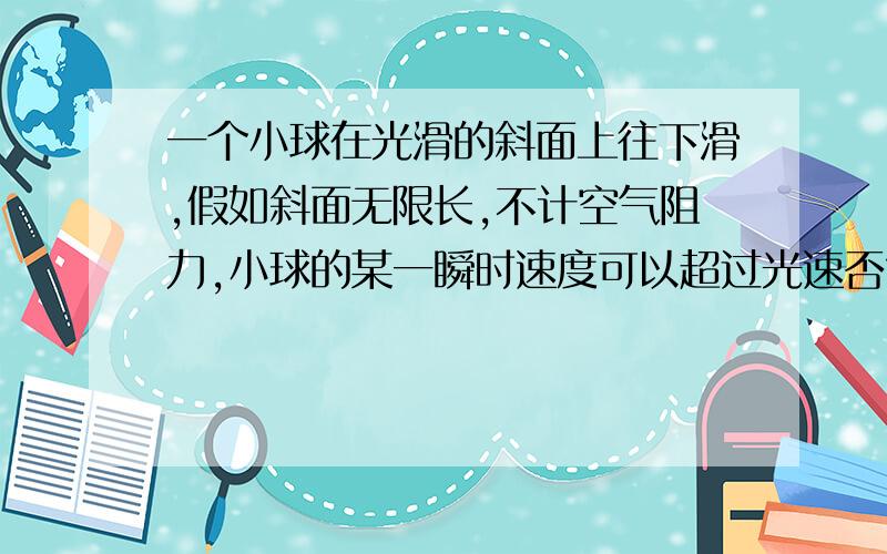 一个小球在光滑的斜面上往下滑,假如斜面无限长,不计空气阻力,小球的某一瞬时速度可以超过光速否?,如果情况会发生变化，会发生什么变化？