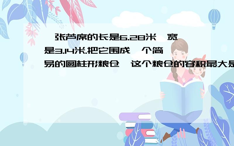 一张芦席的长是6.28米,宽是3.14米.把它围成一个简易的圆柱形粮仓,这个粮仓的容积最大是多少立方米?