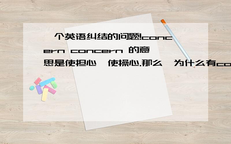 一个英语纠结的问题!concern concern 的意思是使担心,使操心.那么,为什么有concern SB /STh 和be concerned about /for 一个主动,一个被动了.操心就操心,还来个使操心,