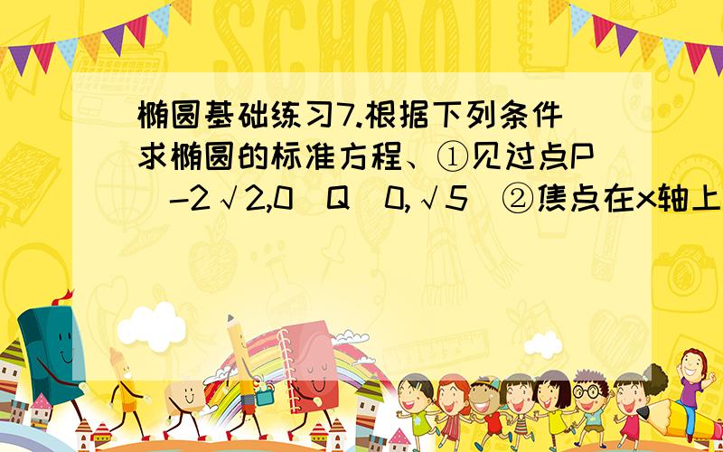 椭圆基础练习7.根据下列条件求椭圆的标准方程、①见过点P（-2√2,0）Q（0,√5）②焦点在x轴上,焦距为4,见过点P（3,-2√6）③焦距为8,离心率为4/5④已知椭圆的长轴长是短轴长的3倍,长、短轴