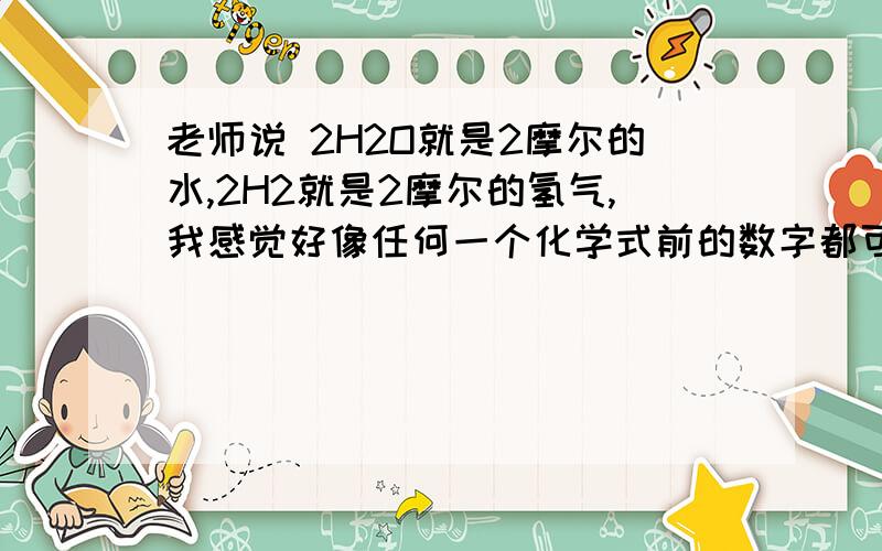 老师说 2H2O就是2摩尔的水,2H2就是2摩尔的氢气,我感觉好像任何一个化学式前的数字都可以表示这个物质是多少摩尔 哥哥姐姐们,老师们,请问这是为什么呢?