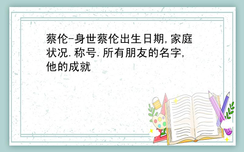 蔡伦-身世蔡伦出生日期,家庭状况.称号.所有朋友的名字,他的成就