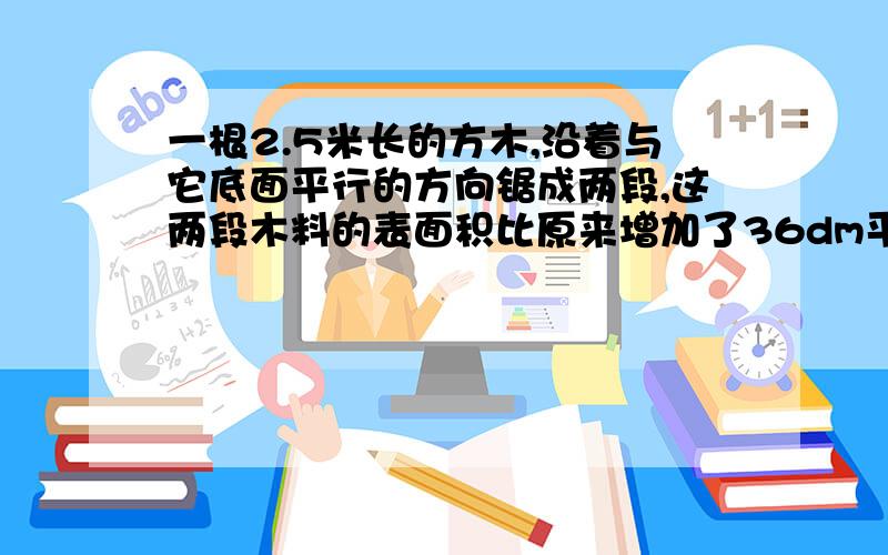 一根2.5米长的方木,沿着与它底面平行的方向锯成两段,这两段木料的表面积比原来增加了36dm平方,这跟木料原来的体积是多少