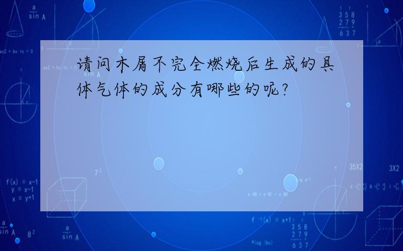 请问木屑不完全燃烧后生成的具体气体的成分有哪些的呢?