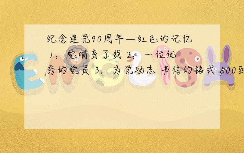 纪念建党90周年—红色的记忆 1：党哺育了我 2：一位优秀的党员 3：为党励志 书信的格式 500到1000字1,2,3点任选一个