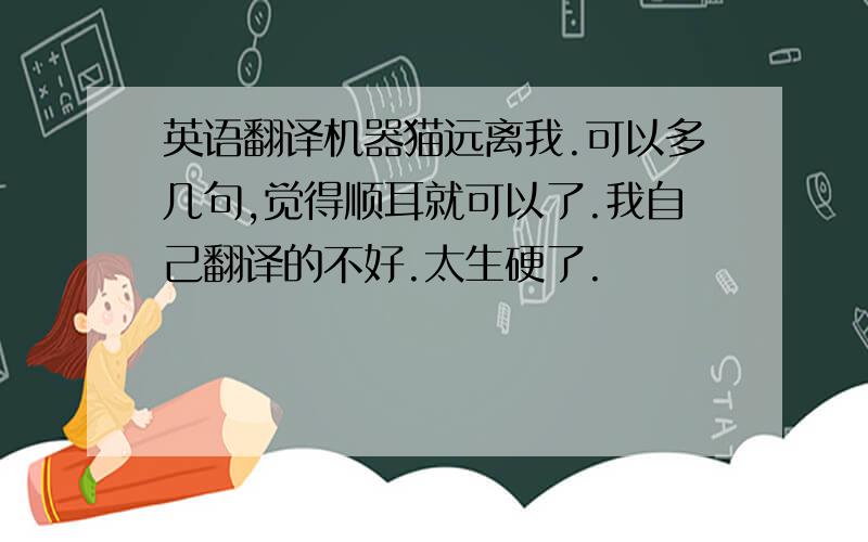 英语翻译机器猫远离我.可以多几句,觉得顺耳就可以了.我自己翻译的不好.太生硬了.