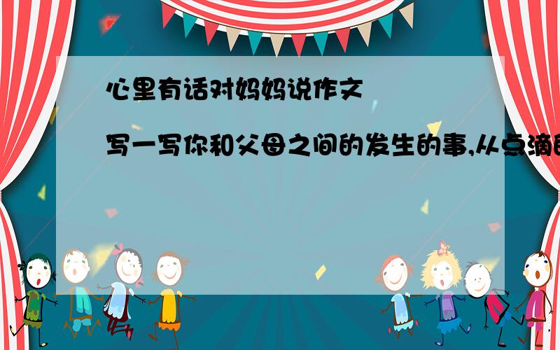 心里有话对妈妈说作文                  写一写你和父母之间的发生的事,从点滴的小事中体会一下他们对你的爱,表达出自己的真情实感.