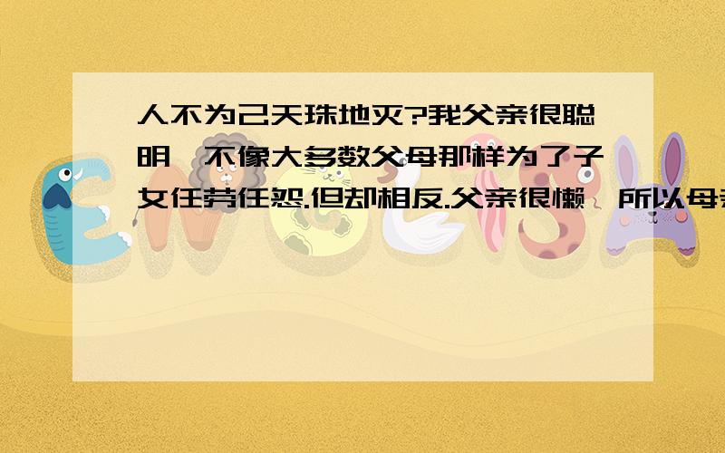 人不为己天珠地灭?我父亲很聪明,不像大多数父母那样为了子女任劳任怨.但却相反.父亲很懒,所以母亲累的时候经常委屈的哭.他们很传统,离婚是不可能的.父亲的懒惰其实就是一种家庭软暴