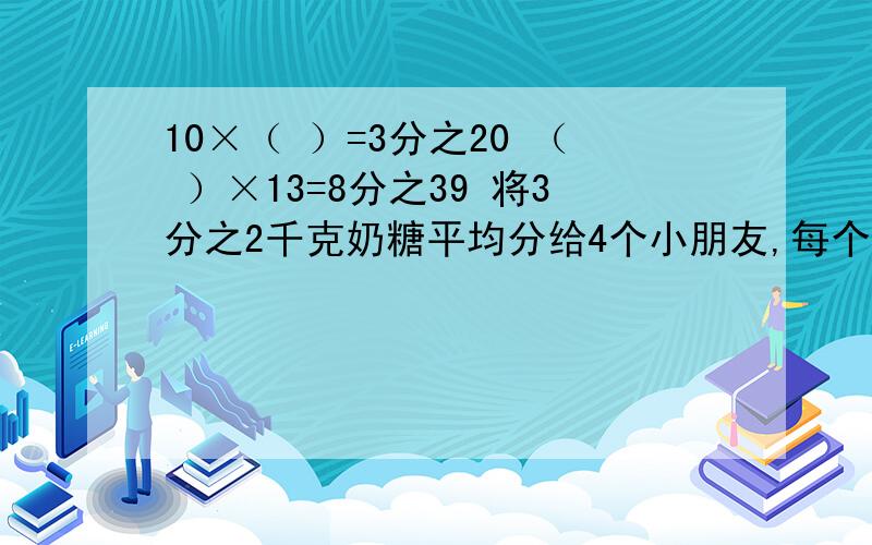 10×（ ）=3分之20 （ ）×13=8分之39 将3分之2千克奶糖平均分给4个小朋友,每个小朋友分到这些奶糖的几分之几?每个小朋友分到多少千克奶糖?将3分之2千克奶糖平均分给4个小朋友，每个小朋友