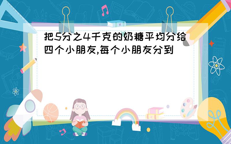 把5分之4千克的奶糖平均分给四个小朋友,每个小朋友分到