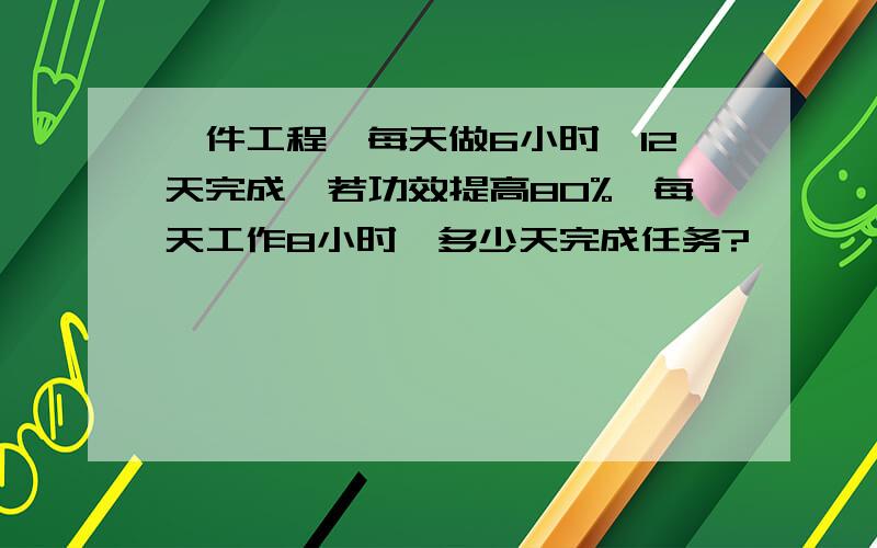 一件工程,每天做6小时,12天完成,若功效提高80%,每天工作8小时,多少天完成任务?