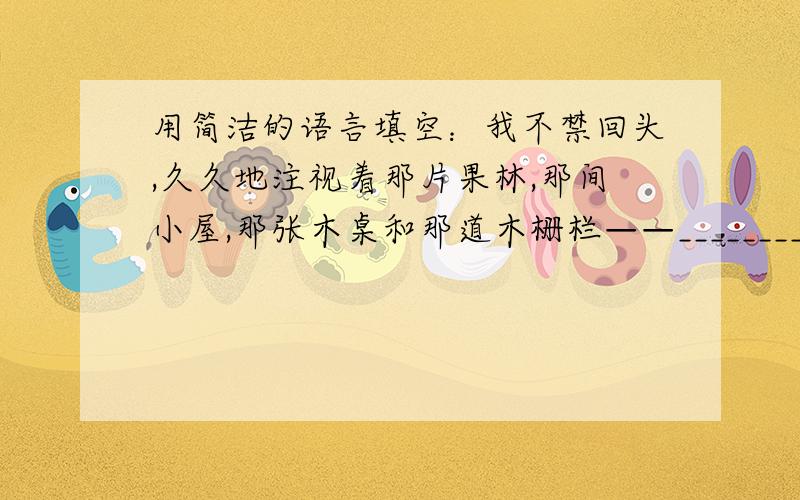 用简洁的语言填空：我不禁回头,久久地注视着那片果林,那间小屋,那张木桌和那道木栅栏——___________.《信任》一文是按照_____的顺序来讲述的,采用的是第___人称.文中“朴实而又纯洁的地方