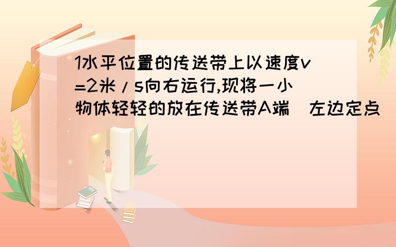 1水平位置的传送带上以速度v=2米/s向右运行,现将一小物体轻轻的放在传送带A端（左边定点）物体与传送带之间的动摩擦因数是0.2,若A端与B端的距离是4米,球物体由A端到B的时间和物体到B时的