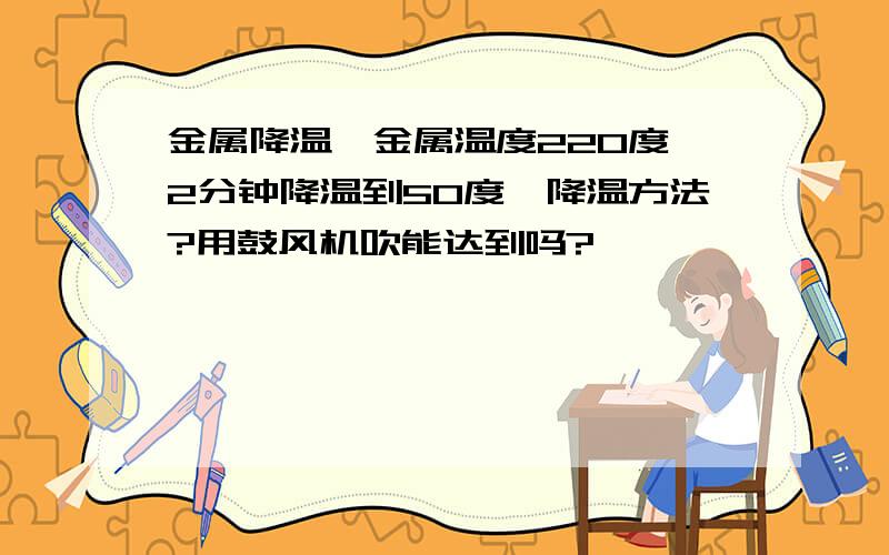 金属降温,金属温度220度,2分钟降温到50度,降温方法?用鼓风机吹能达到吗?