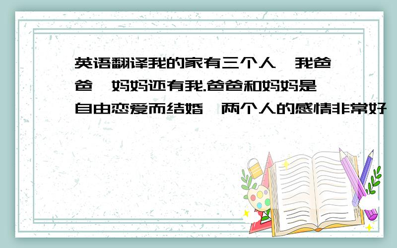 英语翻译我的家有三个人,我爸爸、妈妈还有我.爸爸和妈妈是自由恋爱而结婚,两个人的感情非常好,在家庭教育方面,他们都是很开明的态度,不愿勉强我做不愿意做的事情,只要是我想做的事情