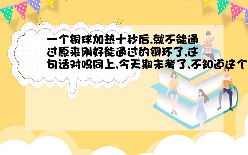 一个铜球加热十秒后,就不能通过原来刚好能通过的铜环了,这句话对吗同上,今天期末考了,不知道这个是对是错呢还有地球仪上将地球分为南北半球的线是