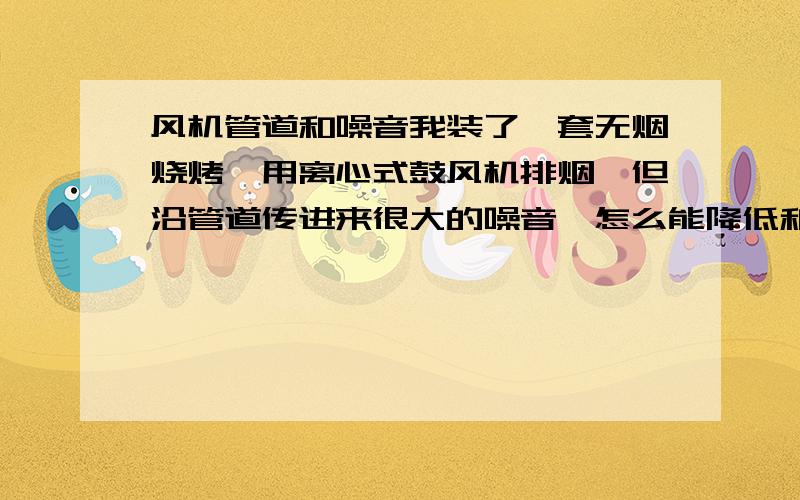 风机管道和噪音我装了一套无烟烧烤,用离心式鼓风机排烟,但沿管道传进来很大的噪音,怎么能降低和消除噪音呢?好像是空气流动和管道磨擦的声音,急