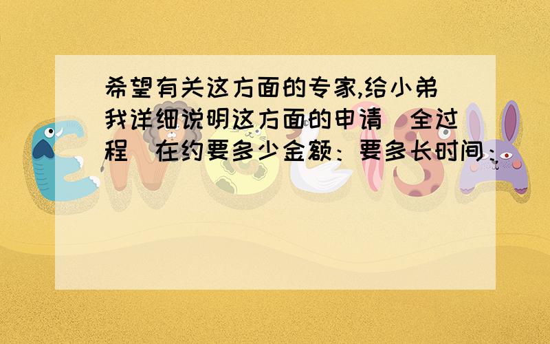 希望有关这方面的专家,给小弟我详细说明这方面的申请（全过程）在约要多少金额：要多长时间：