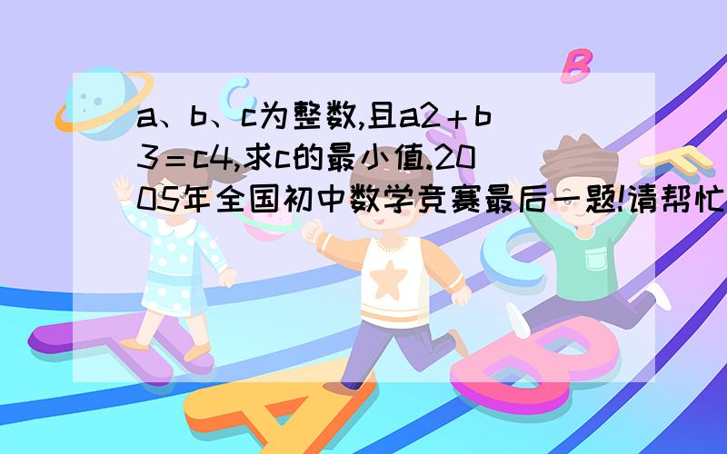 a、b、c为整数,且a2＋b3＝c4,求c的最小值.2005年全国初中数学竞赛最后一题!请帮忙想想,2、3、4分别是指a的平方，b的三次方，c的四次方。