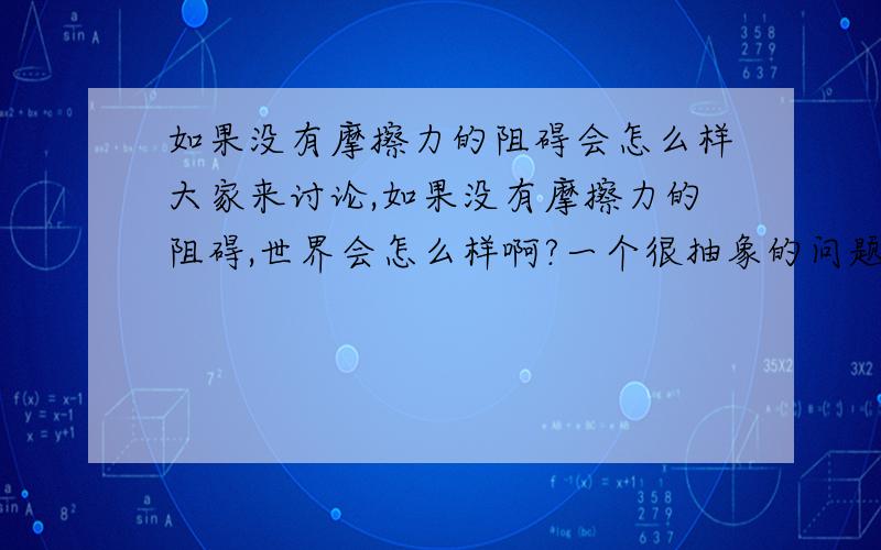 如果没有摩擦力的阻碍会怎么样大家来讨论,如果没有摩擦力的阻碍,世界会怎么样啊?一个很抽象的问题.