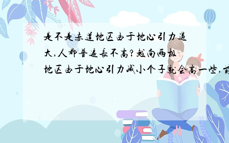 是不是赤道地区由于地心引力过大,人都普遍长不高?越向两极地区由于地心引力减小个子就会高一些,前提是营养水平都一样的话,世世代代经过繁衍,造成了这种欧洲人高,非洲人矮,黄种人居中