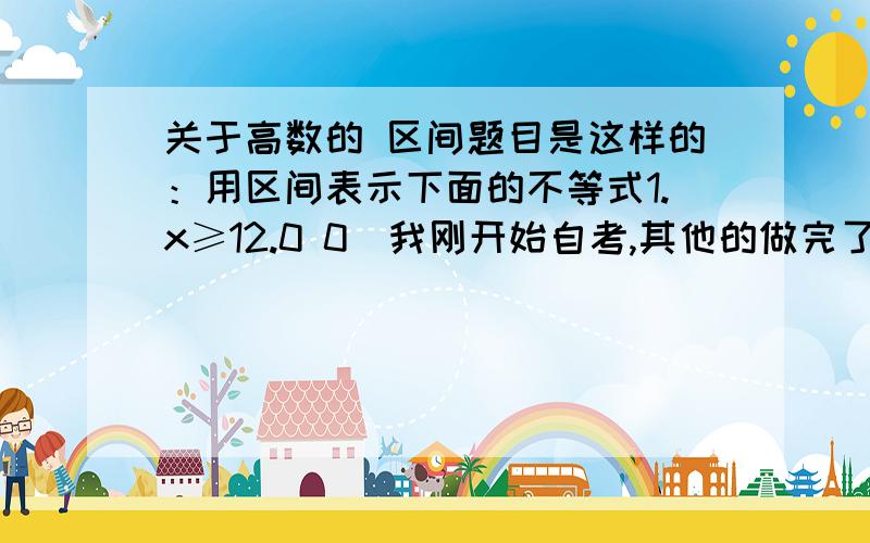 关于高数的 区间题目是这样的：用区间表示下面的不等式1.x≥12.0 0)我刚开始自考,其他的做完了,就上面这两题比较含糊,所以问下我算的结果是：1.{x|1≤x