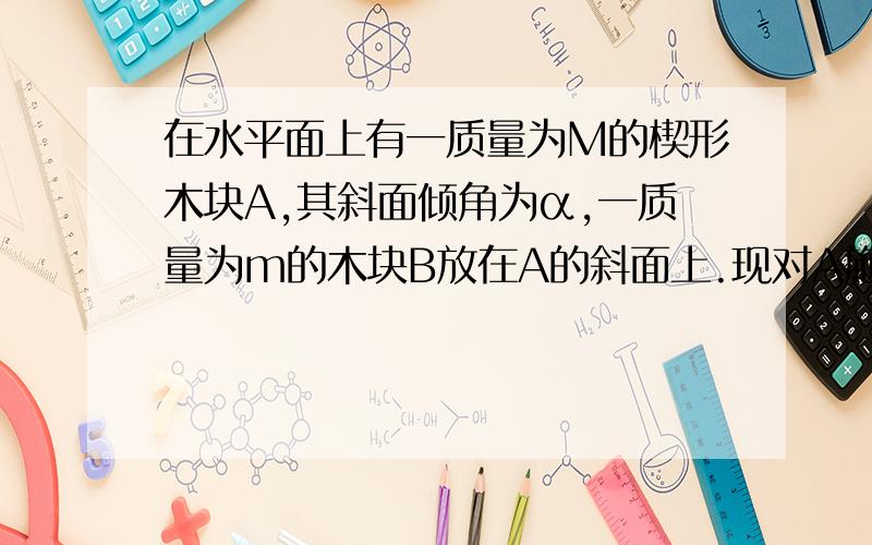 在水平面上有一质量为M的楔形木块A,其斜面倾角为α,一质量为m的木块B放在A的斜面上.现对A施以水平推力F,恰使B与A不发生相对滑动,忽略一切摩擦,则A对B的支持力为（ ）A.mgcosαB.mg/cosαC.FM/(M+m)