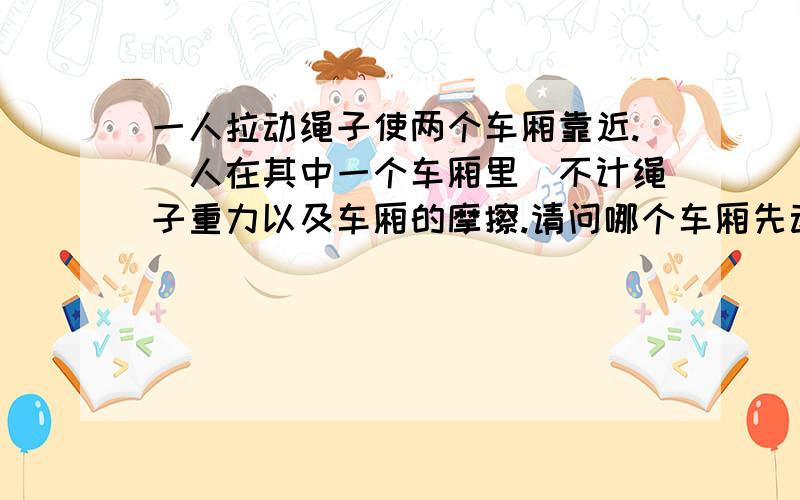 一人拉动绳子使两个车厢靠近.(人在其中一个车厢里)不计绳子重力以及车厢的摩擦.请问哪个车厢先动.说下具体为什么?答案是有人的先动.我想知道为什么?