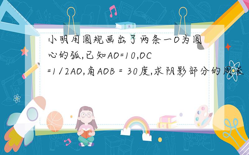 小明用圆规画出了两条一O为圆心的弧,已知AO=10,OC=1/2AO,角AOB＝30度,求阴影部分的周长