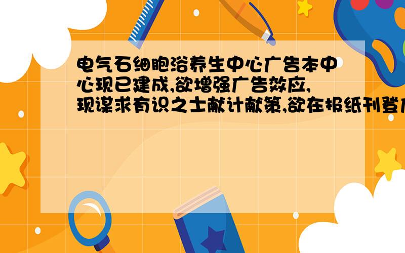 电气石细胞浴养生中心广告本中心现已建成,欲增强广告效应,现谋求有识之士献计献策,欲在报纸刊登广告一份,文笔好的,来试试~积分多多.