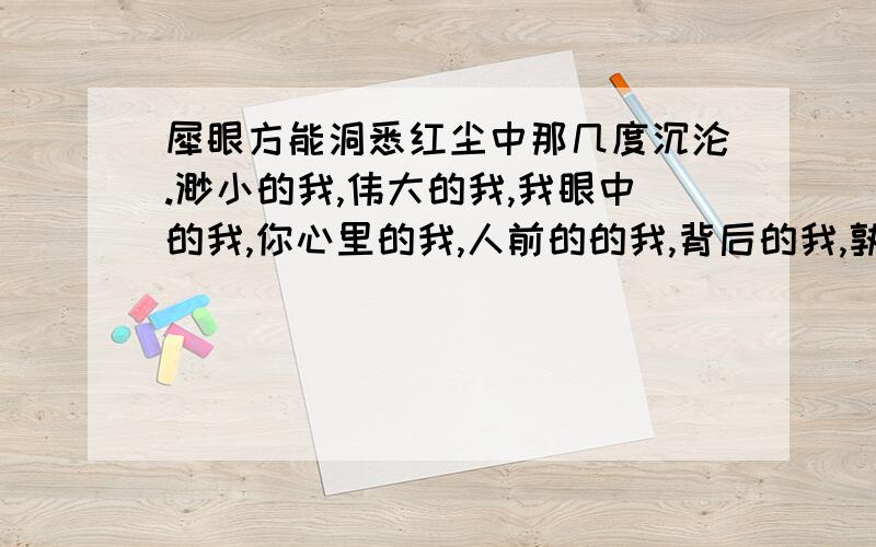 犀眼方能洞悉红尘中那几度沉沦.渺小的我,伟大的我,我眼中的我,你心里的我,人前的的我,背后的我,孰真?孰假?我是谁?谁是我?因何而生?因何而灭?又因何,在这沉沦中褪散.突然发现,你我只是蚍