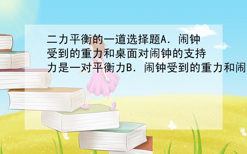 二力平衡的一道选择题A．闹钟受到的重力和桌面对闹钟的支持力是一对平衡力B．闹钟受到的重力和闹钟对桌面的压力是一对平衡力C．桌面受到的支持力和闹钟对桌面的压力是一对平衡力D．