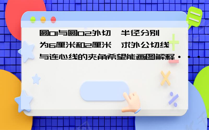 圆O1与圆O2外切,半径分别为6厘米和2厘米,求外公切线与连心线的夹角希望能画图解释···