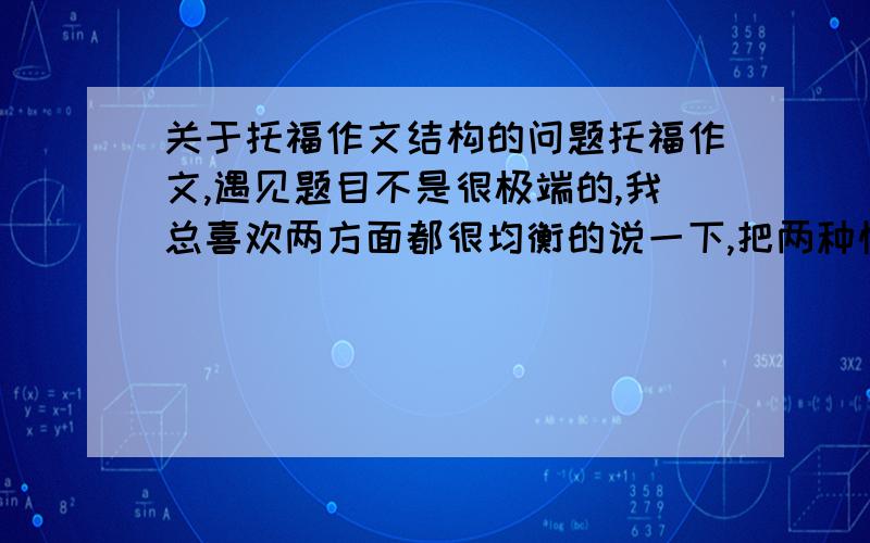 关于托福作文结构的问题托福作文,遇见题目不是很极端的,我总喜欢两方面都很均衡的说一下,把两种情况的利弊都提出来,四段,开头结尾,中间一正一反,不知道这样行不行.求教!