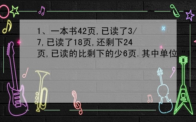 1、一本书42页,已读了3/7,已读了18页,还剩下24页,已读的比剩下的少6页.其中单位“1”是总页数,已读页数的分率是（ ）,剩下页数的分率是（ ）,已读页数的分率比剩下的少（ ）.2、15米比（ ）