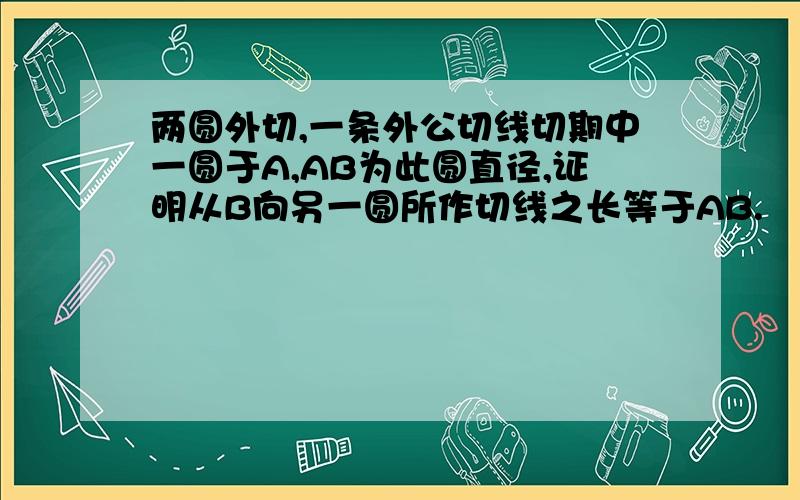 两圆外切,一条外公切线切期中一圆于A,AB为此圆直径,证明从B向另一圆所作切线之长等于AB.