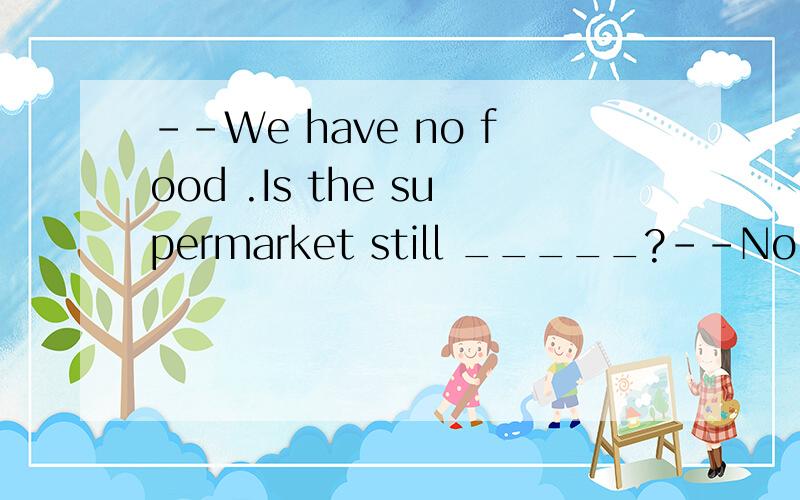 --We have no food .Is the supermarket still _____?--No,but we can go to the restaurant to havesupper.A.open B.close C.opened D.closed