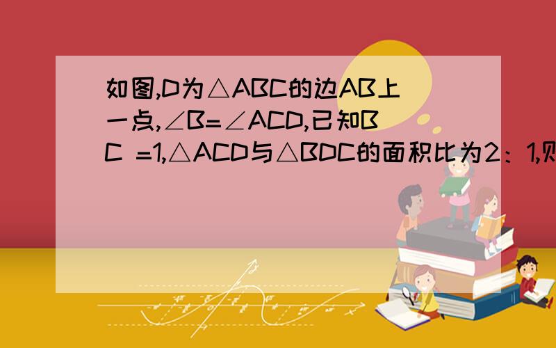 如图,D为△ABC的边AB上一点,∠B=∠ACD,已知BC =1,△ACD与△BDC的面积比为2：1,则CD=—