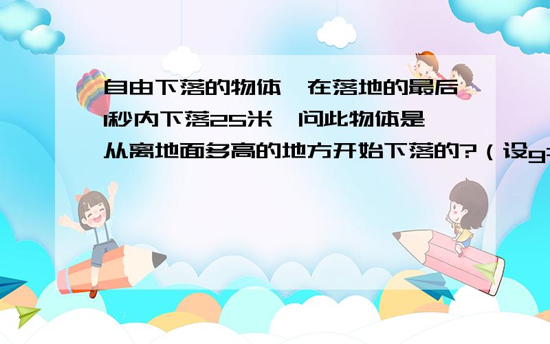 自由下落的物体,在落地的最后1秒内下落25米,问此物体是从离地面多高的地方开始下落的?（设g=10m/s）