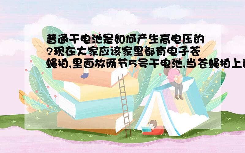 普通干电池是如何产生高电压的?现在大家应该家里都有电子苍蝇拍,里面放两节5号干电池,当苍蝇拍上的通电钢丝网碰到蚊子或苍蝇的时候能产生电火花把苍蝇电死.这是怎么回事?