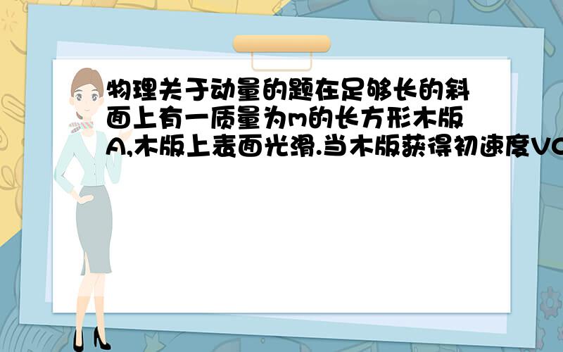 物理关于动量的题在足够长的斜面上有一质量为m的长方形木版A,木版上表面光滑.当木版获得初速度V0后正好能匀速下滑.在木版匀速下滑时将一质量也为m的滑块B轻轻地放在木版表面上.当滑块