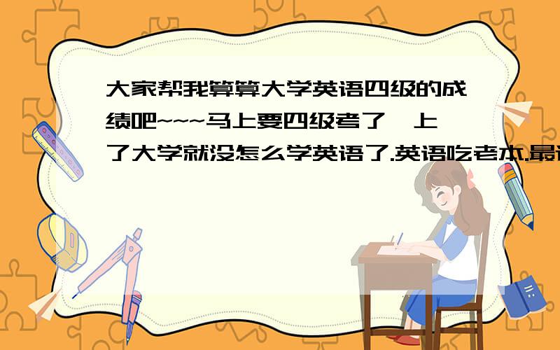 大家帮我算算大学英语四级的成绩吧~~~马上要四级考了,上了大学就没怎么学英语了.英语吃老本.最近做了一套以往的四级题.不会算成绩啊,大家帮我看看,我能过不,能得多少分呐.谢谢了!听力