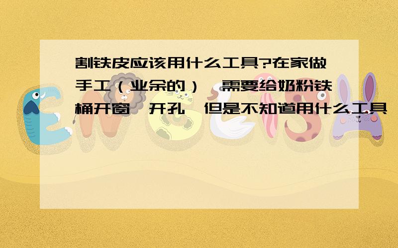 割铁皮应该用什么工具?在家做手工（业余的）,需要给奶粉铁桶开窗、开孔,但是不知道用什么工具,希望DIY达人告知.