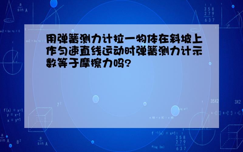 用弹簧测力计拉一物体在斜坡上作匀速直线运动时弹簧测力计示数等于摩擦力吗?