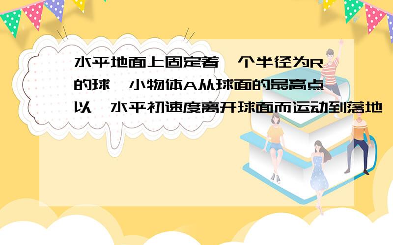 水平地面上固定着一个半径为R的球,小物体A从球面的最高点以一水平初速度离开球面而运动到落地,假如A离开球面最高点后一直没有与球面接触,那么A落地时的速度大小至少为多少.