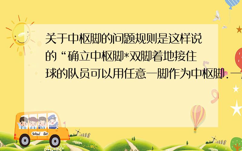 关于中枢脚的问题规则是这样说的“确立中枢脚*双脚着地接住球的队员可以用任意一脚作为中枢脚.一脚抬起的瞬间,另一脚成为中枢脚.*在移动中或运球中接住球的队员可以按下述要求停步