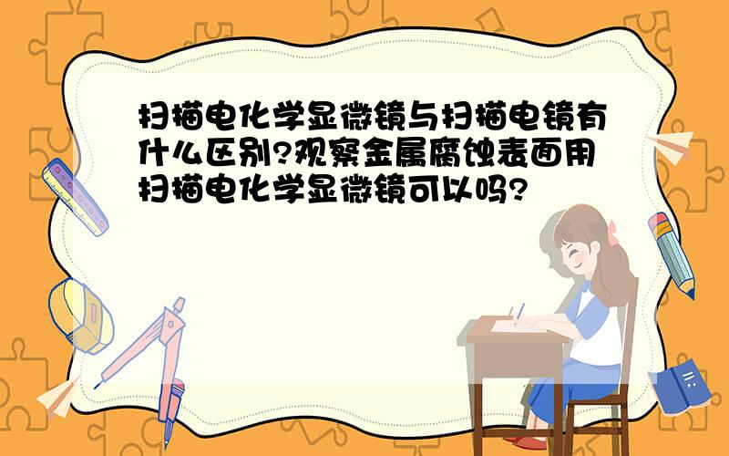 扫描电化学显微镜与扫描电镜有什么区别?观察金属腐蚀表面用扫描电化学显微镜可以吗?