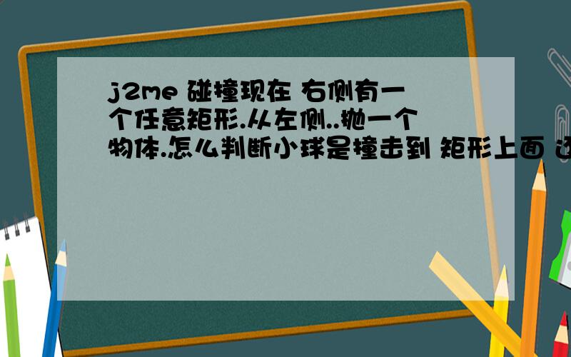 j2me 碰撞现在 右侧有一个任意矩形.从左侧..抛一个物体.怎么判断小球是撞击到 矩形上面 还是左面